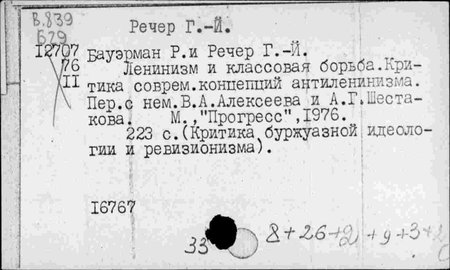 ﻿V Речер Г.-Й.
12707 Бауэрман Р.и Речер Г.-Й.
у & Ленинизм и классовая борьба.Кри-у! тика соврем.концепций антиленинизма.
/\ Пер.с нем.В.А.Алексеева и А.^Шестакова. М.»"Прогресс”,1976.
223 с.(Критика буржуазной идеологии и ревизионизма).
16767
-/с,- .